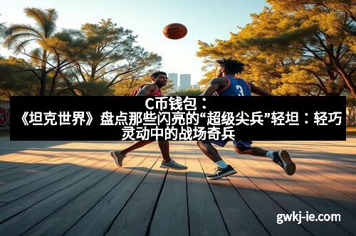 C币钱包:《坦克世界》盘点那些闪亮的“超级尖兵”轻坦:轻巧灵动中的战场奇兵